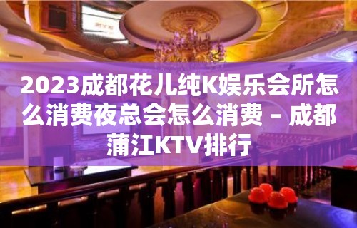 2023成都花儿纯K娱乐会所怎么消费夜总会怎么消费 – 成都蒲江KTV排行