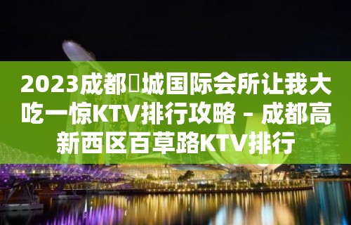 2023成都嫚城国际会所让我大吃一惊KTV排行攻略 – 成都高新西区百草路KTV排行