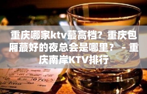 重庆哪家ktv蕞高档？重庆包厢蕞好的夜总会是哪里？ – 重庆南岸KTV排行