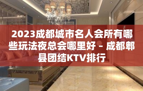 2023成都城市名人会所有哪些玩法夜总会哪里好 – 成都郫县团结KTV排行