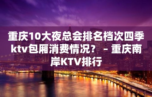 重庆10大夜总会排名档次四季ktv包厢消费情况？ – 重庆南岸KTV排行