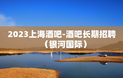 2023上海酒吧-酒吧长期招聘（银河国际）