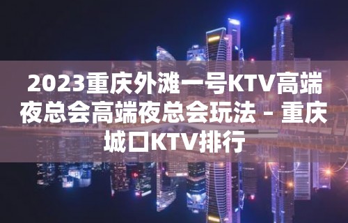 2023重庆外滩一号KTV高端夜总会高端夜总会玩法 – 重庆城口KTV排行