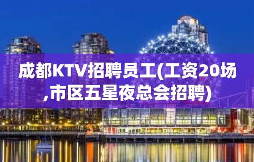 成都KTV招聘员工(工资20场,市区五星夜总会招聘)