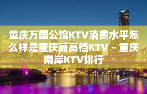 重庆万国公馆KTV消费水平怎么样是重庆蕞高档KTV – 重庆南岸KTV排行