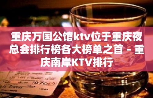 重庆万国公馆ktv位于重庆夜总会排行榜各大榜单之首 – 重庆南岸KTV排行