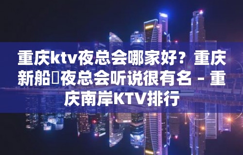 重庆ktv夜总会哪家好？重庆新船瑅夜总会听说很有名 – 重庆南岸KTV排行