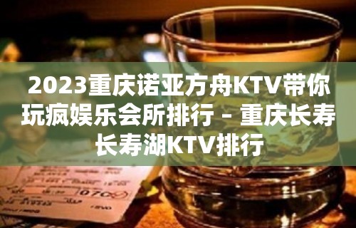 2023重庆诺亚方舟KTV带你玩疯娱乐会所排行 – 重庆长寿长寿湖KTV排行