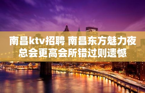 南昌ktv招聘 南昌东方魅力夜总会更高会所错过则遗憾