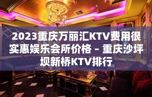 2023重庆万丽汇KTV费用很实惠娱乐会所价格 – 重庆沙坪坝新桥KTV排行