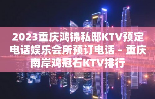 2023重庆鸿锦私邸KTV预定电话娱乐会所预订电话 – 重庆南岸鸡冠石KTV排行