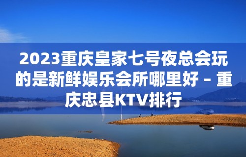 2023重庆皇家七号夜总会玩的是新鲜娱乐会所哪里好 – 重庆忠县KTV排行