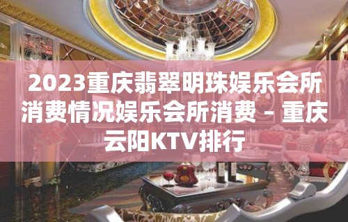 2023重庆翡翠明珠娱乐会所消费情况娱乐会所消费 – 重庆云阳KTV排行