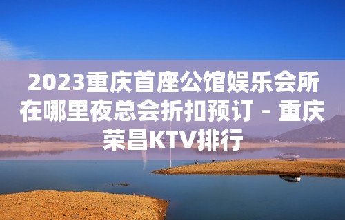 2023重庆首座公馆娱乐会所在哪里夜总会折扣预订 – 重庆荣昌KTV排行