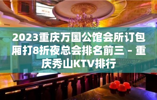 2023重庆万国公馆会所订包厢打8折夜总会排名前三 – 重庆秀山KTV排行