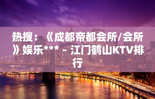 热搜：《成都帝都会所/会所》娱乐*** – 江门鹤山KTV排行