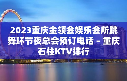 2023重庆金领会娱乐会所跳舞环节夜总会预订电话 – 重庆石柱KTV排行