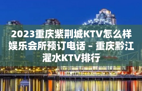 2023重庆紫荆城KTV怎么样娱乐会所预订电话 – 重庆黔江濯水KTV排行