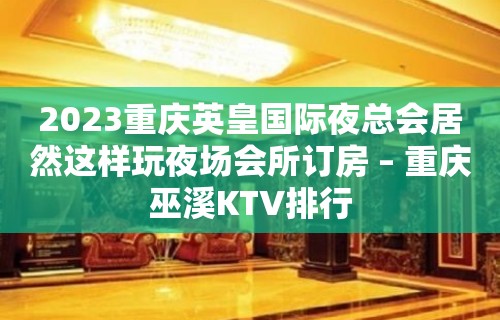 2023重庆英皇国际夜总会居然这样玩夜场会所订房 – 重庆巫溪KTV排行