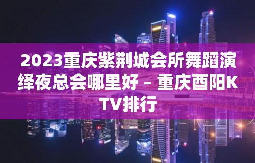 2023重庆紫荆城会所舞蹈演绎夜总会哪里好 – 重庆酉阳KTV排行