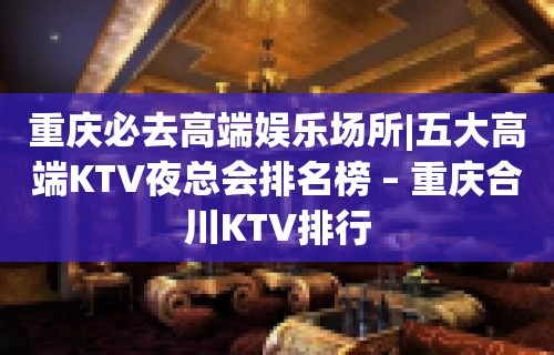 重庆必去高端娱乐场所|五大高端KTV夜总会排名榜 – 重庆合川KTV排行