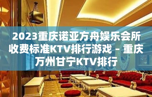 2023重庆诺亚方舟娱乐会所收费标准KTV排行游戏 – 重庆万州甘宁KTV排行