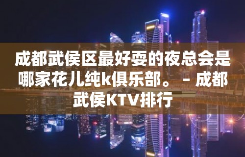 成都武侯区最好耍的夜总会是哪家花儿纯k俱乐部。 – 成都武侯KTV排行