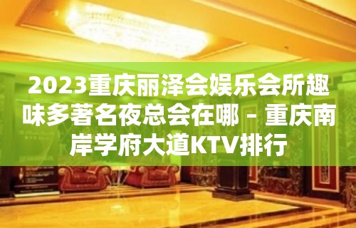 2023重庆丽泽会娱乐会所趣味多著名夜总会在哪 – 重庆南岸学府大道KTV排行