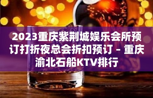 2023重庆紫荆城娱乐会所预订打折夜总会折扣预订 – 重庆渝北石船KTV排行