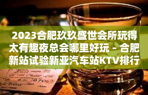 2023合肥玖玖盛世会所玩得太有趣夜总会哪里好玩 – 合肥新站试验新亚汽车站KTV排行