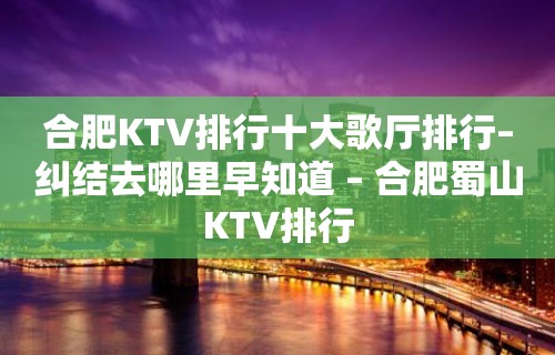 合肥KTV排行十大歌厅排行–纠结去哪里早知道 – 合肥蜀山KTV排行