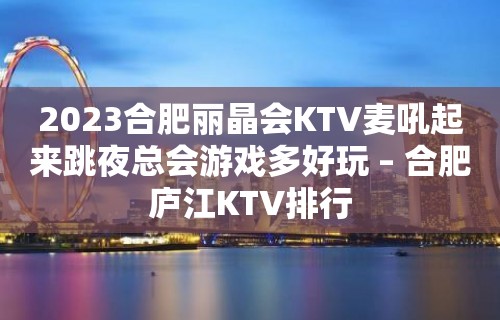 2023合肥丽晶会KTV麦吼起来跳夜总会游戏多好玩 – 合肥庐江KTV排行