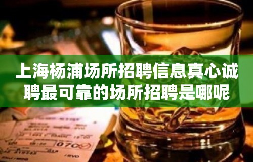 上海杨浦场所招聘信息真心诚聘最可靠的场所招聘是哪呢