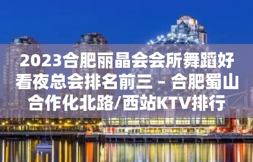 2023合肥丽晶会会所舞蹈好看夜总会排名前三 – 合肥蜀山合作化北路/西站KTV排行