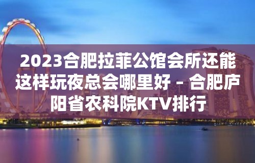 2023合肥拉菲公馆会所还能这样玩夜总会哪里好 – 合肥庐阳省农科院KTV排行