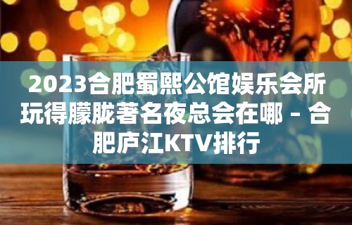 2023合肥蜀熙公馆娱乐会所玩得朦胧著名夜总会在哪 – 合肥庐江KTV排行