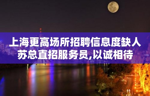 上海更高场所招聘信息度缺人苏总直招服务员,以诚相待