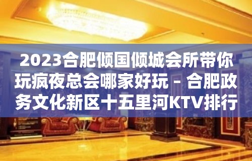 2023合肥倾国倾城会所带你玩疯夜总会哪家好玩 – 合肥政务文化新区十五里河KTV排行