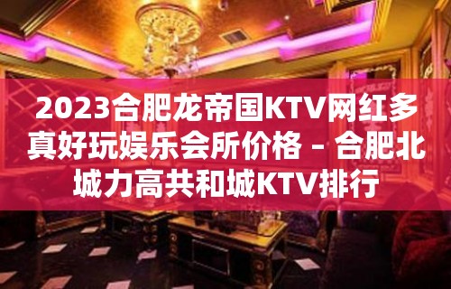 2023合肥龙帝国KTV网红多真好玩娱乐会所价格 – 合肥北城力高共和城KTV排行