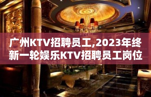 广州KTV招聘员工,2023年终新一轮娱乐KTV招聘员工岗位