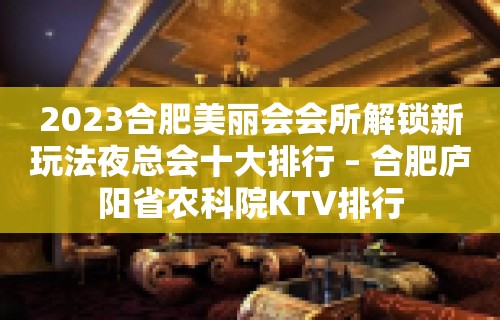 2023合肥美丽会会所解锁新玩法夜总会十大排行 – 合肥庐阳省农科院KTV排行