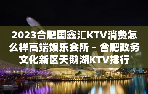 2023合肥国鑫汇KTV消费怎么样高端娱乐会所 – 合肥政务文化新区天鹅湖KTV排行