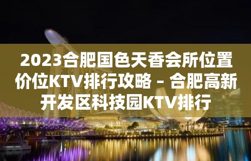 2023合肥国色天香会所位置价位KTV排行攻略 – 合肥高新开发区科技园KTV排行