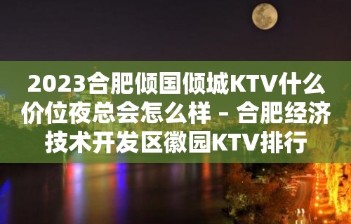 2023合肥倾国倾城KTV什么价位夜总会怎么样 – 合肥经济技术开发区徽园KTV排行