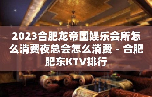 2023合肥龙帝国娱乐会所怎么消费夜总会怎么消费 – 合肥肥东KTV排行