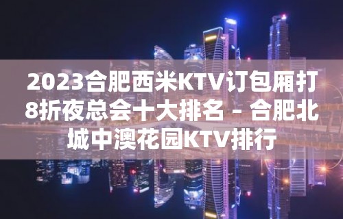 2023合肥西米KTV订包厢打8折夜总会十大排名 – 合肥北城中澳花园KTV排行