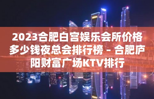 2023合肥白宫娱乐会所价格多少钱夜总会排行榜 – 合肥庐阳财富广场KTV排行