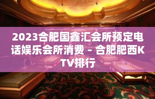 2023合肥国鑫汇会所预定电话娱乐会所消费 – 合肥肥西KTV排行