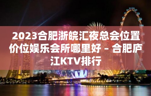 2023合肥浙皖汇夜总会位置价位娱乐会所哪里好 – 合肥庐江KTV排行