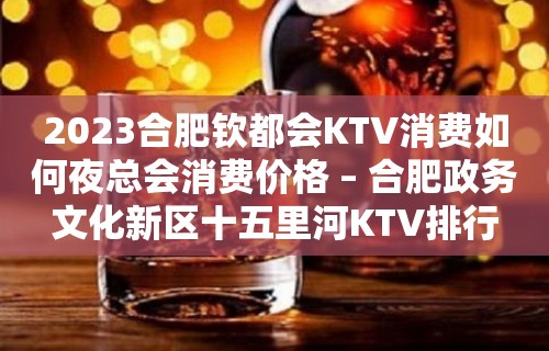 2023合肥钦都会KTV消费如何夜总会消费价格 – 合肥政务文化新区十五里河KTV排行